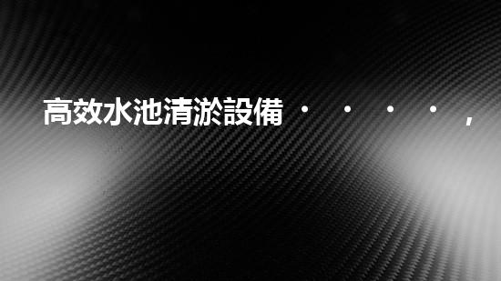 高效水池清淤設備，環(huán)保清潔新選擇！